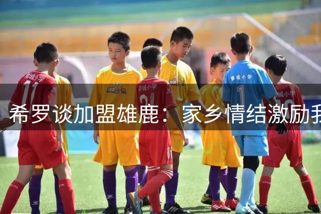 希罗谈加盟雄鹿：家乡情结激励我担起文化传承重任